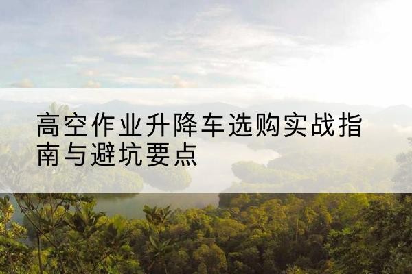 腾冲升降车怎么选-高空作业升降车选购实战指南与避坑要点