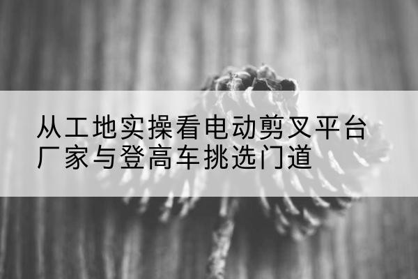 腾冲电动剪叉升降平台厂家-从工地实操看电动剪叉平台厂家与登高车挑选门道