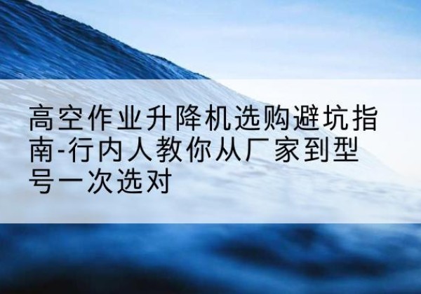腾冲升降平台厂家-高空作业升降机选购避坑指南-行内人教你从厂家到型号一次选对
