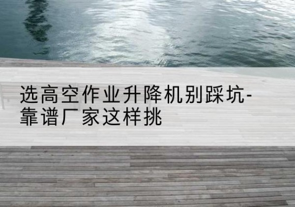 腾冲剪叉式升降机厂家-选高空作业升降机别踩坑-靠谱厂家这样挑