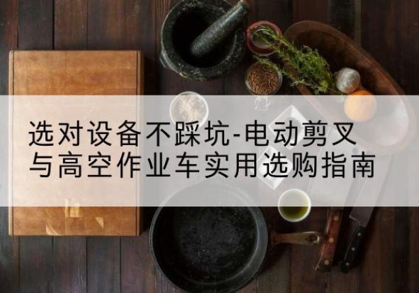 腾冲电动剪叉升降平台怎么选-选对设备不踩坑-电动剪叉与高空作业车实用选购指南