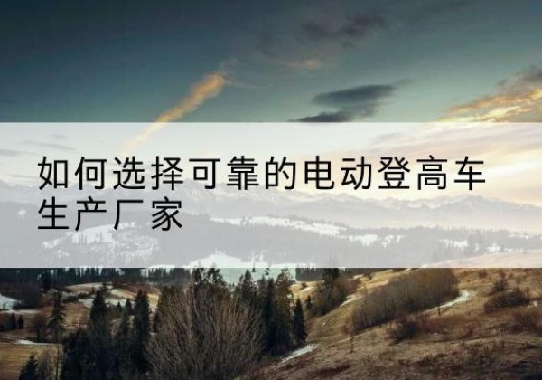 腾冲电动登高车厂家-如何选择可靠的电动登高车生产厂家