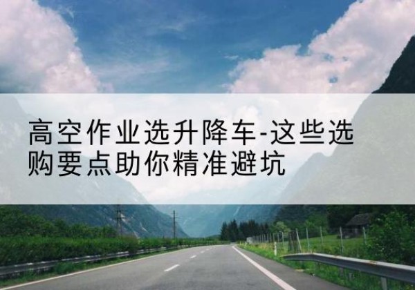 腾冲升降车厂家-高空作业选升降车-这些选购要点助你*避坑