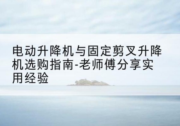 腾冲电动升降机怎么选-电动升降机与固定剪叉升降机选购指南-老师傅分享实用经验