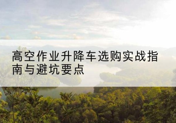 腾冲升降车怎么选-高空作业升降车选购实战指南与避坑要点
