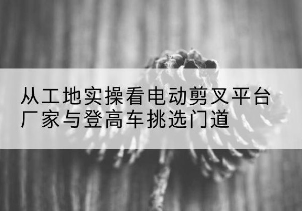 腾冲电动剪叉升降平台厂家-从工地实操看电动剪叉平台厂家与登高车挑选门道