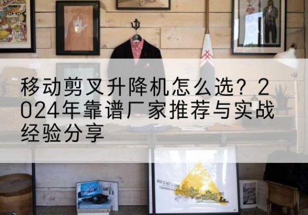 腾冲升降平台厂家推荐-移动剪叉升降机怎么选？2024年靠谱厂家推荐与实战经验分享
