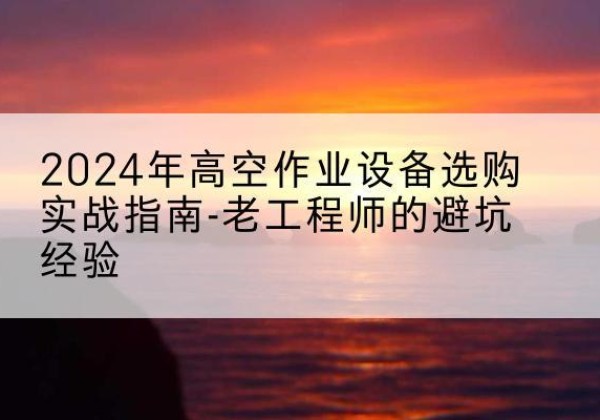 腾冲高空作业升降机厂家推荐-2024年高空作业设备选购实战指南-老工程师的避坑经验